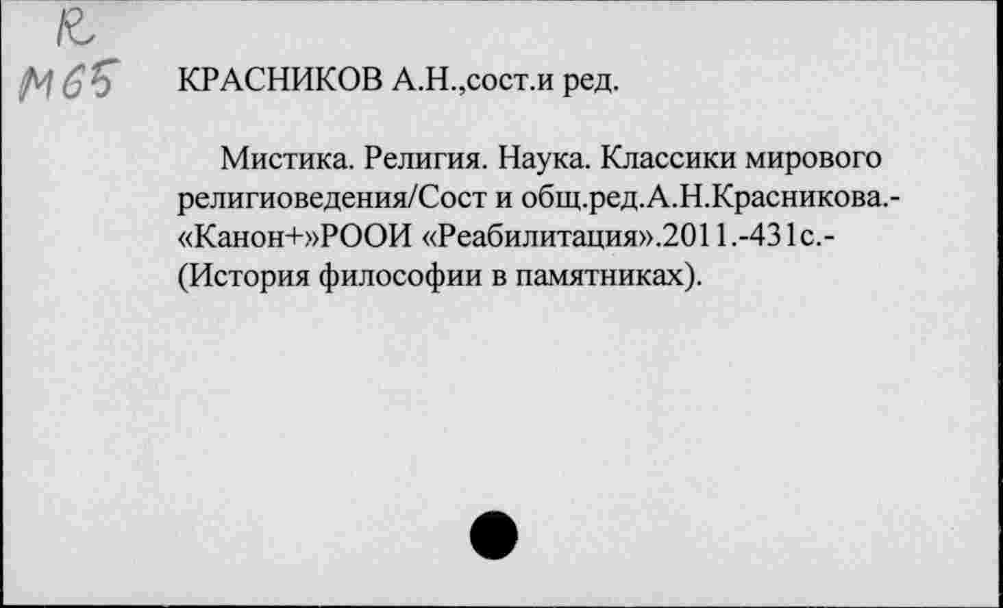 ﻿КРАСНИКОВ А.Н.,сост.и ред.
Мистика. Религия. Наука. Классики мирового религиоведения/Сост и общ.ред.А.Н.Красникова.-«Канон+»РООИ «Реабилитация».2О11.-431с.-(История философии в памятниках).